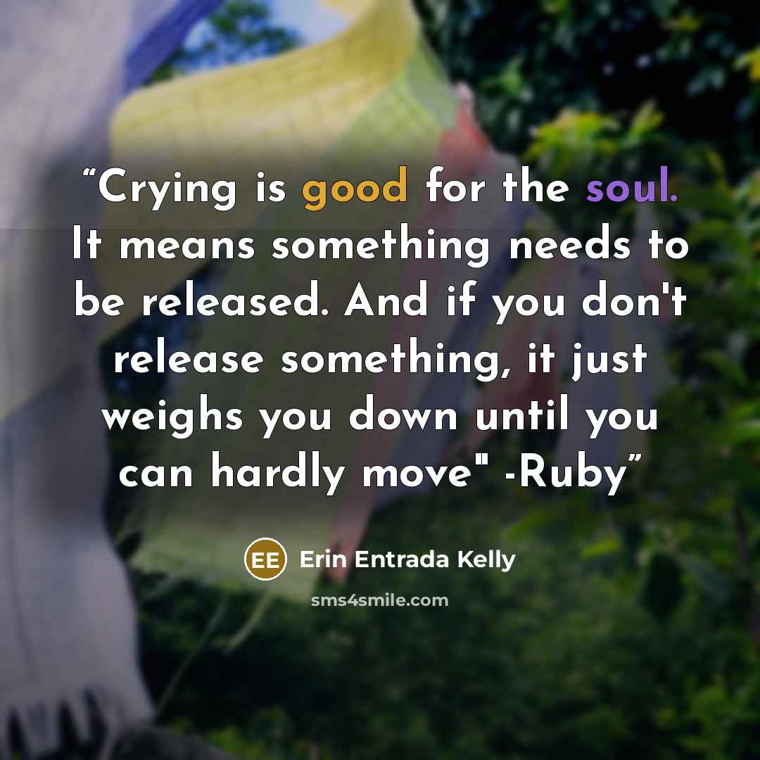 “Crying is good for the soul. It means something needs to be released. And if you don't release something, it just weighs you down until you can hardly move" -Ruby” quote by Erin Entrada Kelly