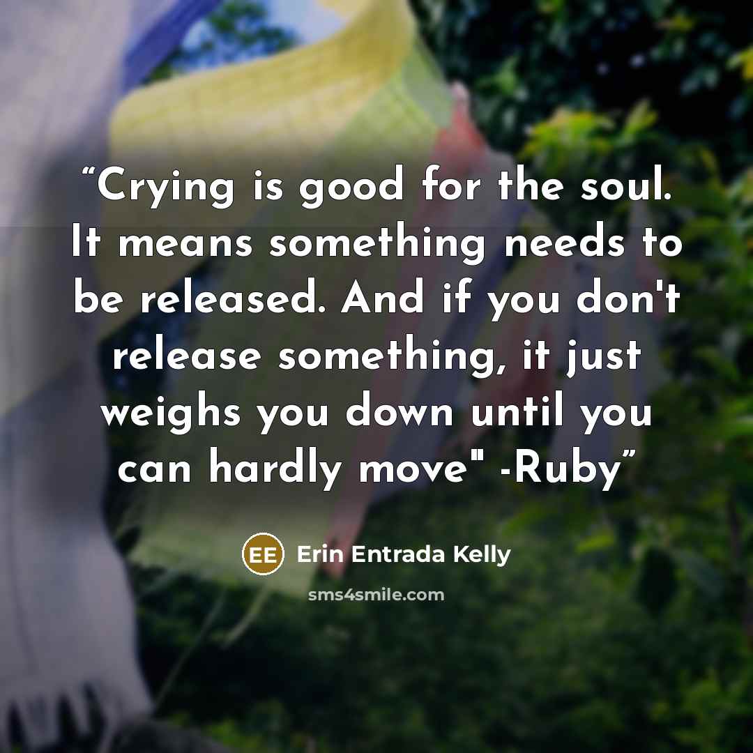“Crying is good for the soul. It means something needs to be released. And if you don't release something, it just weighs you down until you can hardly move" -Ruby” quote by Erin Entrada Kelly