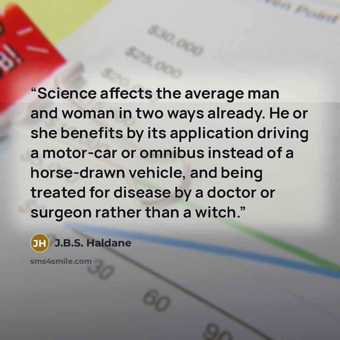 “Science affects the average man and woman in two ways already. He or she benefits by its application driving a motor-car or omnibus instead of a horse-drawn vehicle, and being treated for disease by a doctor or surgeon rather than a witch.” quote by J.B.S. Haldane