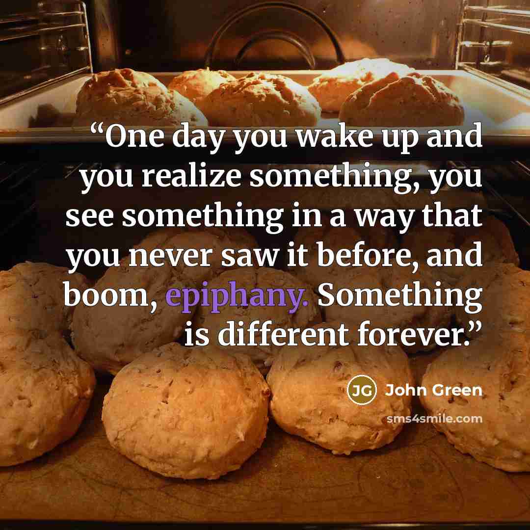 “One day you wake up and you realize something, you see something in a way that you never saw it before, and boom, epiphany. Something is different forever.” quote by John Green