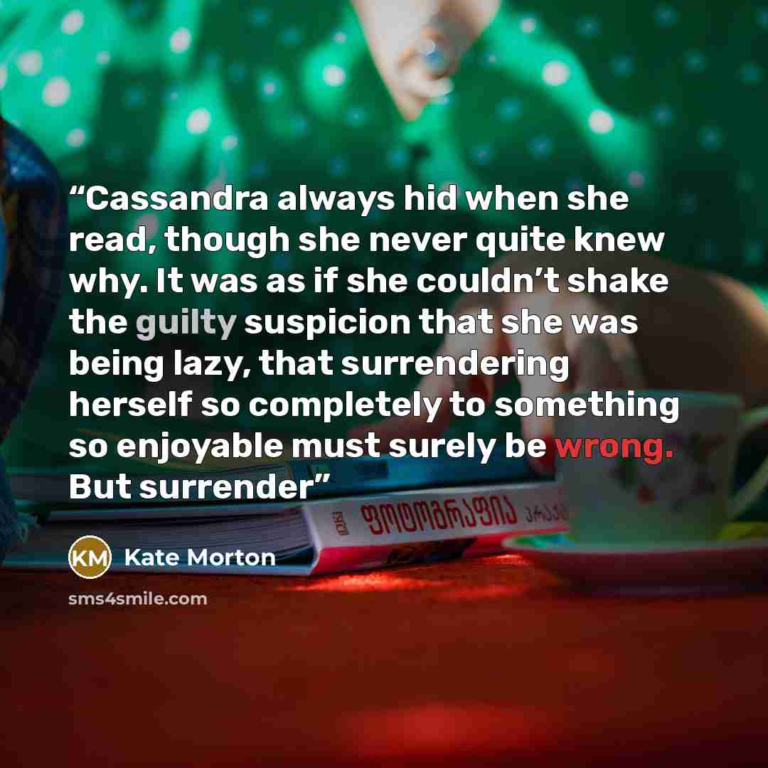 “Cassandra always hid when she read, though she never quite knew why. It was as if she couldn’t shake the guilty suspicion that she was being lazy, that surrendering herself so completely to something so enjoyable must surely be wrong. But surrender” quote by Kate Morton