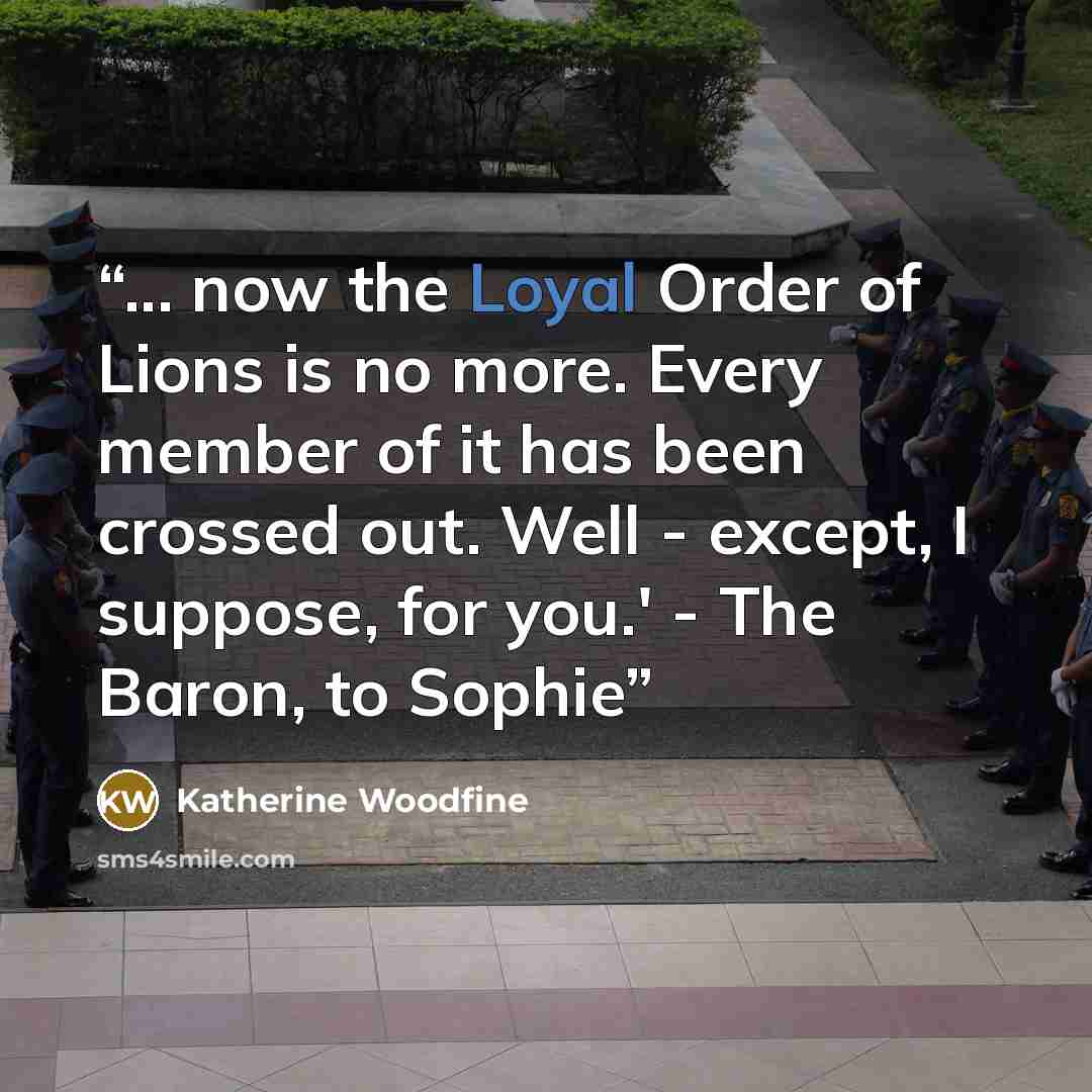 “... now the Loyal Order of Lions is no more. Every member of it has been crossed out. Well - except, I suppose, for you.' - The Baron, to Sophie” quote by Katherine Woodfine