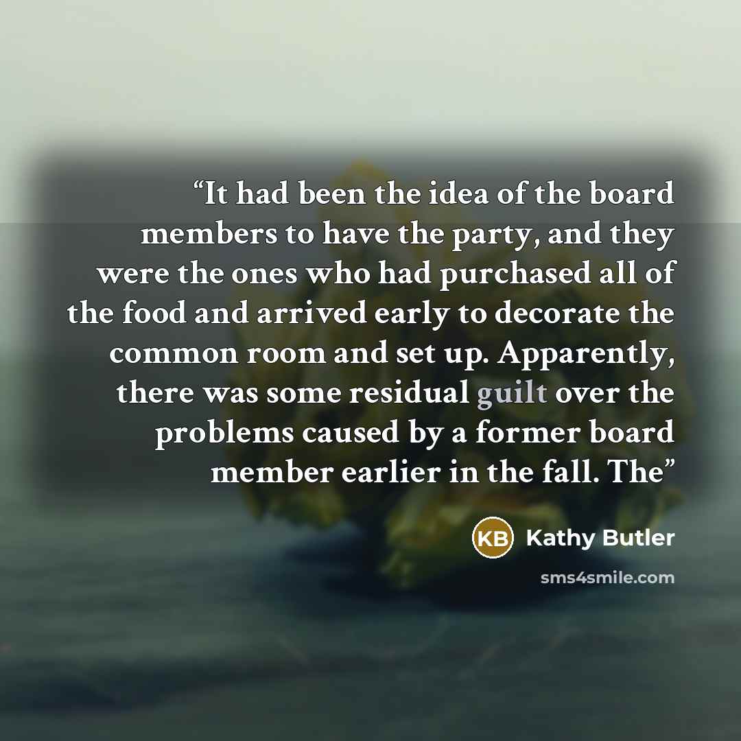 “It had been the idea of the board members to have the party, and they were the ones who had purchased all of the food and arrived early to decorate the common room and set up. Apparently, there was some residual guilt over the problems caused by a former board member earlier in the fall. The” quote by Kathy Butler