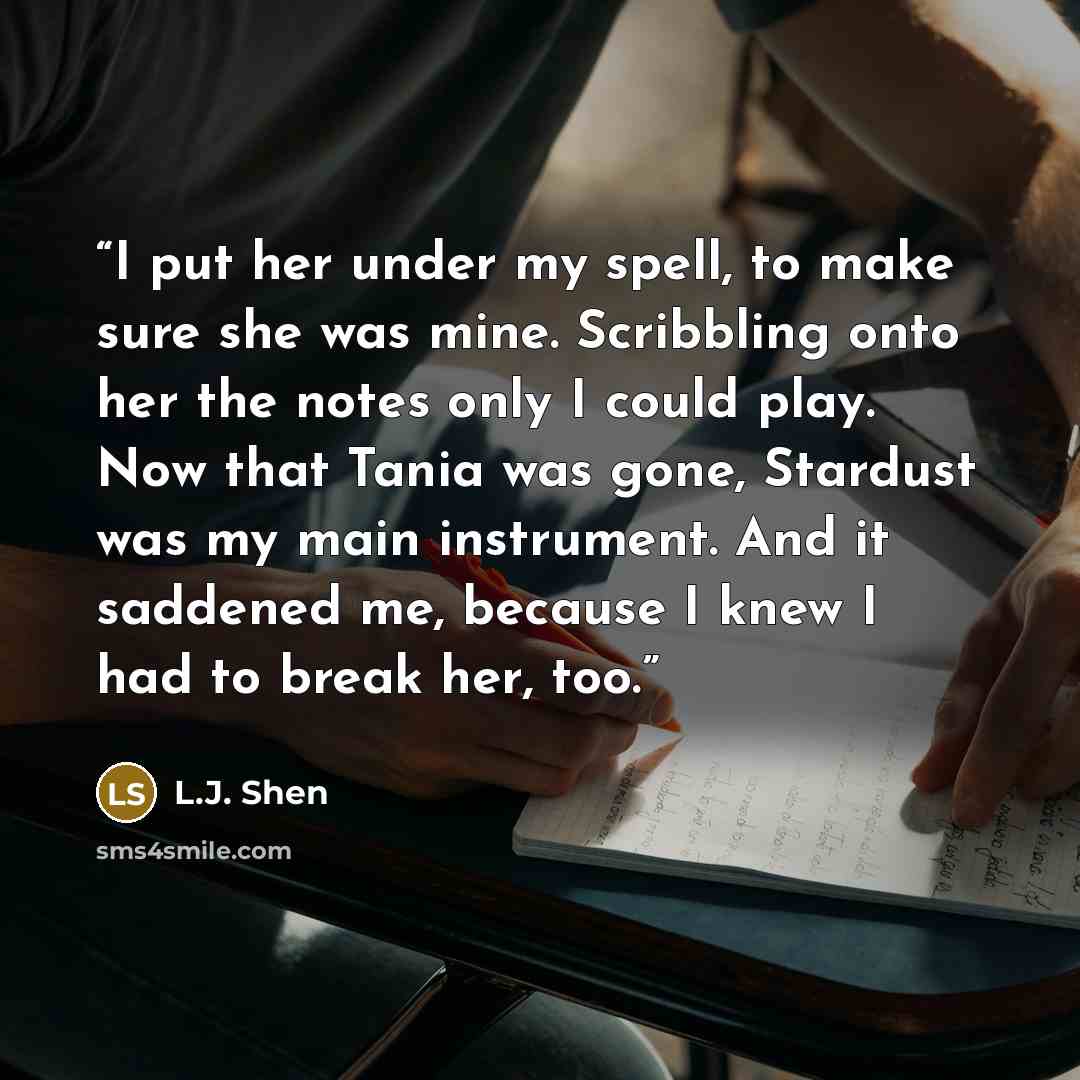 “I put her under my spell, to make sure she was mine. Scribbling onto her the notes only I could play. Now that Tania was gone, Stardust was my main instrument. And it saddened me, because I knew I had to break her, too.” quote by L.J. Shen