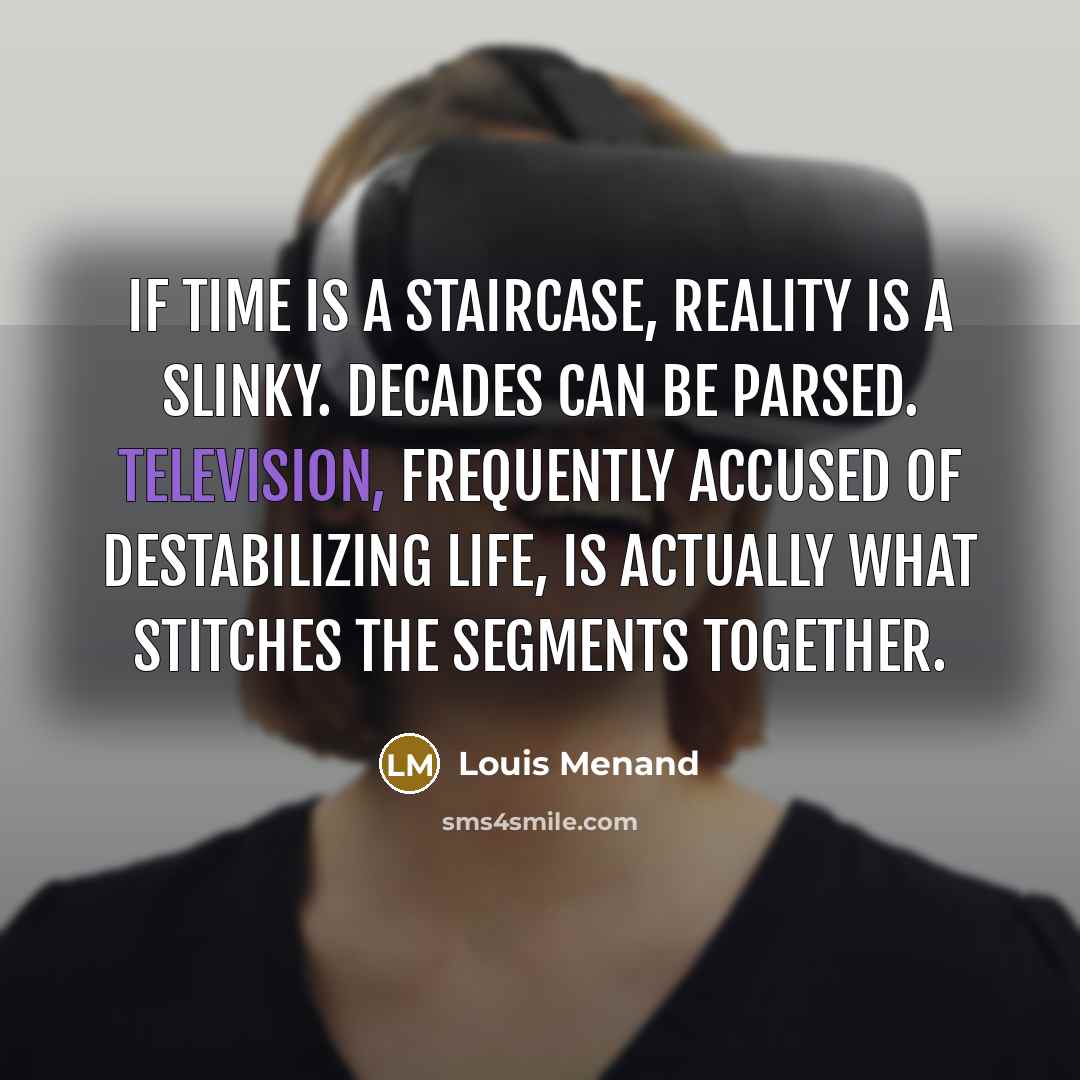 “If time is a staircase, reality is a Slinky. Decades can be parsed. Television, frequently accused of destabilizing life, is actually what stitches the segments together.” quote by Louis Menand