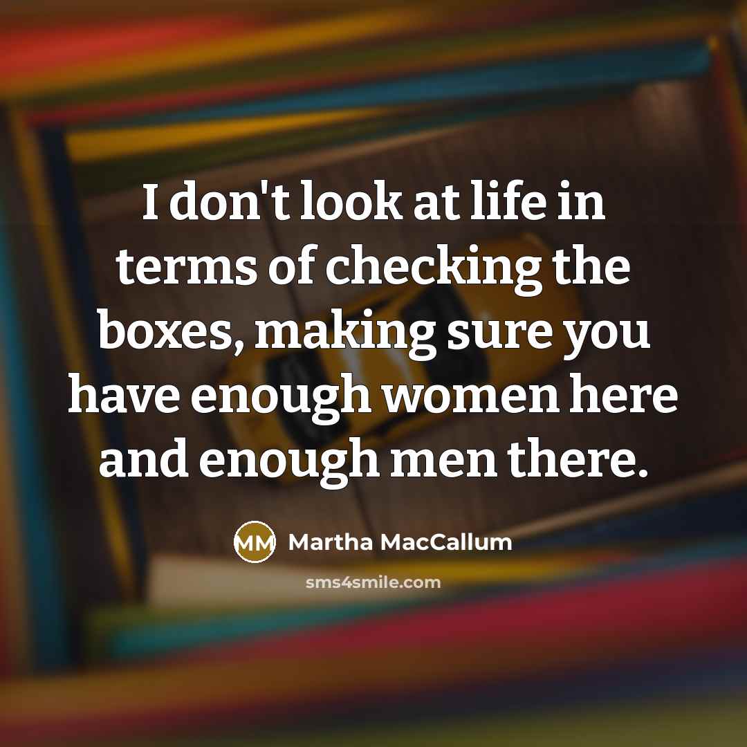 “I don't look at life in terms of checking the boxes, making sure you have enough women here and enough men there.” quote by Martha MacCallum