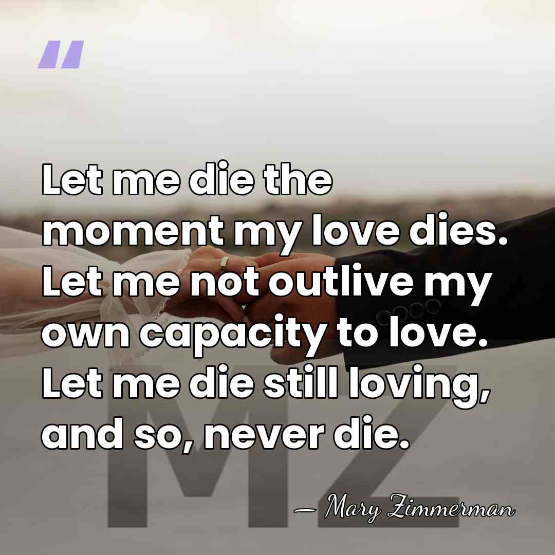 Let me die the moment my love dies. Let me not outlive&hellip; - Mary Zimmerman