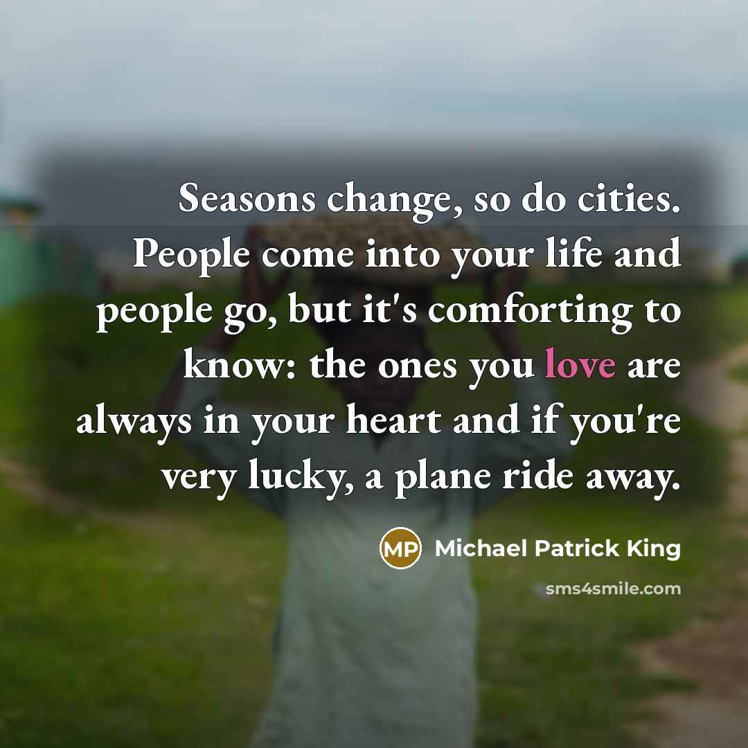 “Seasons change, so do cities. People come into your life and people go, but it's comforting to know: the ones you love are always in your heart and if you're very lucky, a plane ride away.” quote by Michael Patrick King