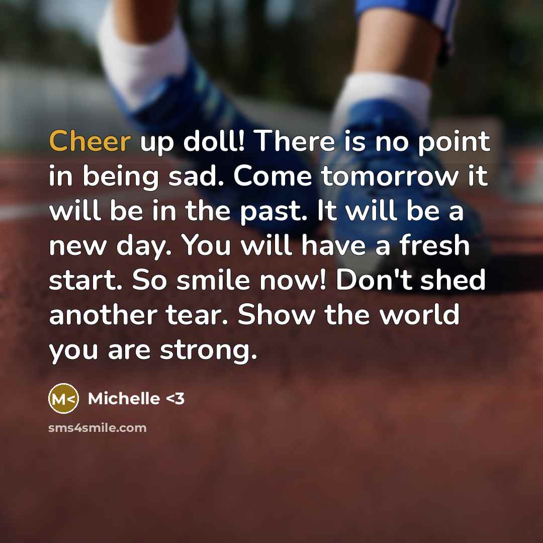 “Cheer up doll! There is no point in being sad. Come tomorrow it will be in the past. It will be a new day. You will have a fresh start. So smile now! Don't shed another tear. Show the world you are strong.” quote by Michelle