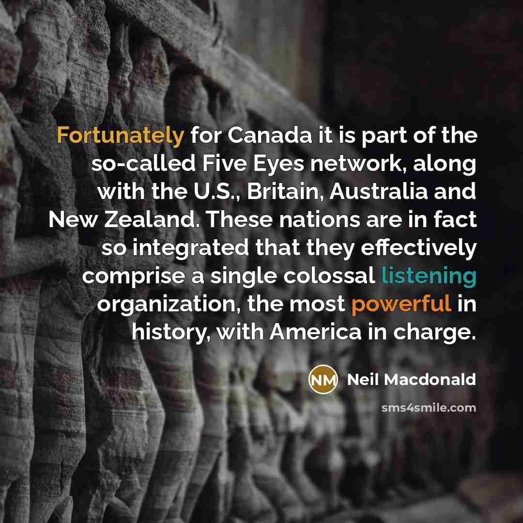 “Fortunately for Canada it is part of the so-called Five Eyes network, along with the U.S., Britain, Australia and New Zealand. These nations are in fact so integrated that they effectively comprise a single colossal listening organization, the most powerful in history, with America in charge.” quote by Neil Macdonald