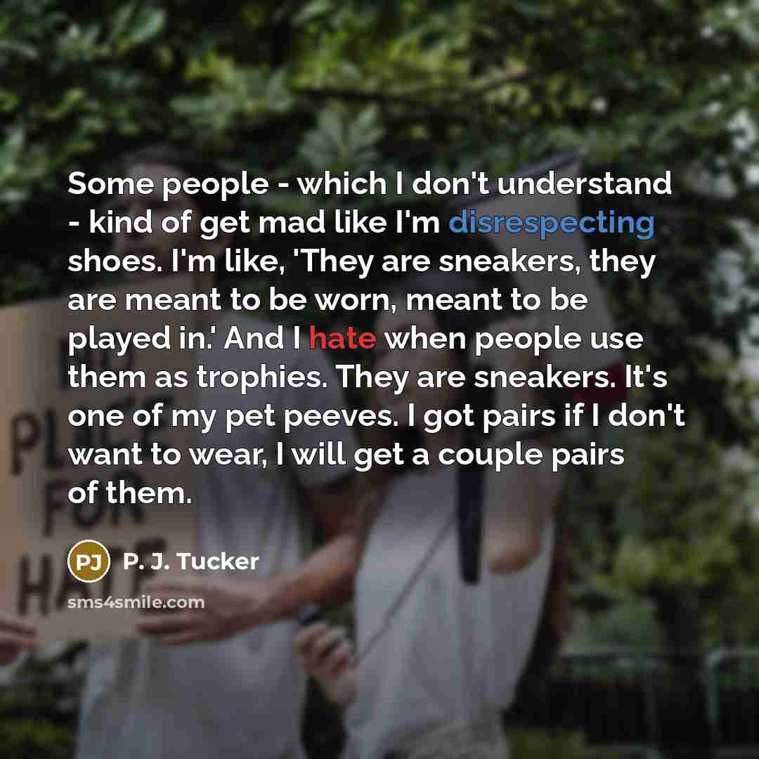 “Some people - which I don't understand - kind of get mad like I'm disrespecting shoes. I'm like, 'They are sneakers, they are meant to be worn, meant to be played in.' And I hate when people use them as trophies. They are sneakers. It's one of my pet peeves. I got pairs if I don't want to wear, I…” quote by P. J. Tucker