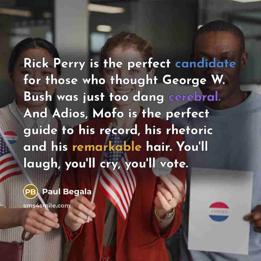 “Rick Perry is the perfect candidate for those who thought George W. Bush was just too dang cerebral. And Adios, Mofo is the perfect guide to his record, his rhetoric and his remarkable hair. You'll laugh, you'll cry, you'll vote.” quote by Paul Begala
