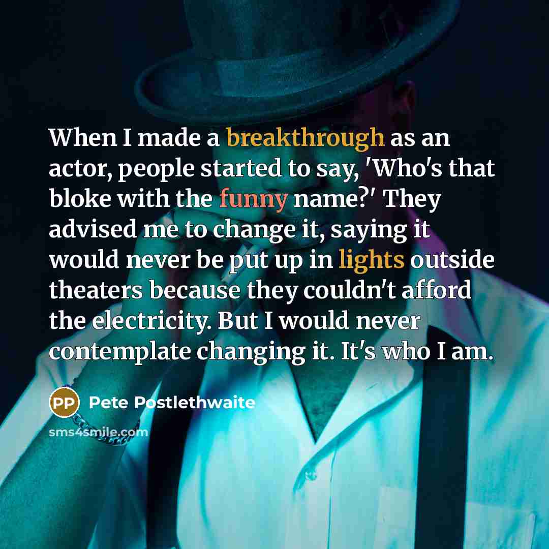 “When I made a breakthrough as an actor, people started to say, 'Who's that bloke with the funny name?' They advised me to change it, saying it would never be put up in lights outside theaters because they couldn't afford the electricity. But I would never contemplate changing it. It's who I am.” quote by Pete Postlethwaite