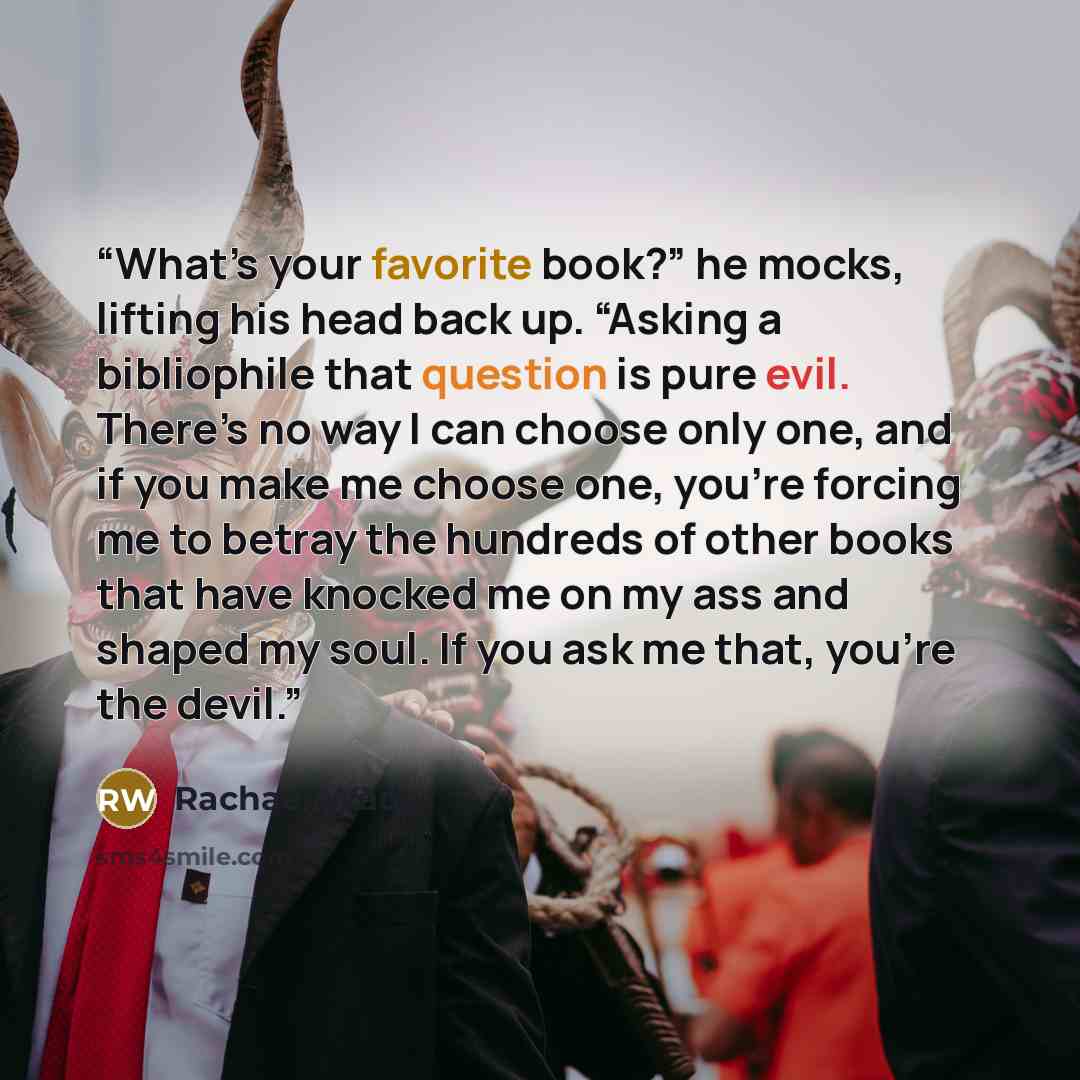 “What’s your favorite book?” he mocks, lifting his head back up. “Asking a bibliophile that question is pure evil. There’s no way I can choose only one, and if you make me choose one, you’re forcing me to betray the hundreds of other books that have knocked me on my ass and shaped my soul. If you…” quote by Rachael Wade