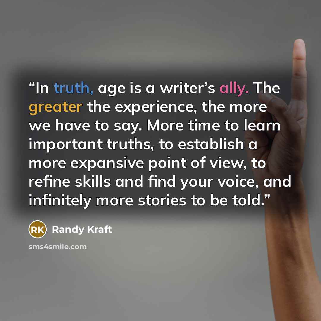 “In truth, age is a writer’s ally. The greater the experience, the more we have to say. More time to learn important truths, to establish a more expansive point of view, to refine skills and find your voice, and infinitely more stories to be told.” quote by Randy Kraft
