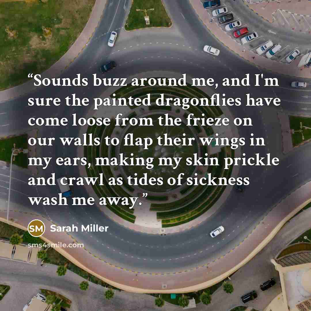 “Sounds buzz around me, and I'm sure the painted dragonflies have come loose from the frieze on our walls to flap their wings in my ears, making my skin prickle and crawl as tides of sickness wash me away.” quote by Sarah Miller