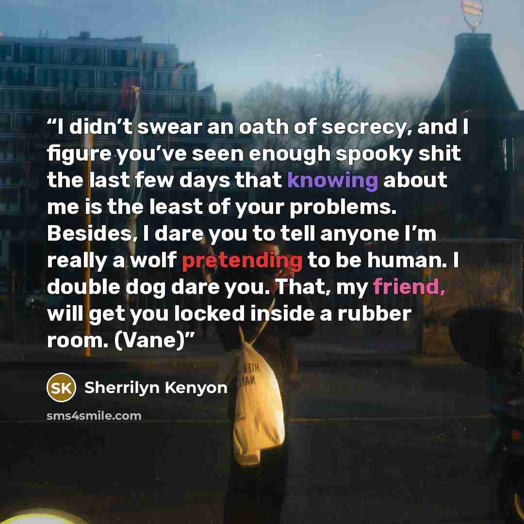 “I didn’t swear an oath of secrecy, and I figure you’ve seen enough spooky shit the last few days that knowing about me is the least of your problems. Besides, I dare you to tell anyone I’m really a wolf pretending to be human. I double dog dare you. That, my friend, will get you locked inside a…” quote by Sherrilyn Kenyon