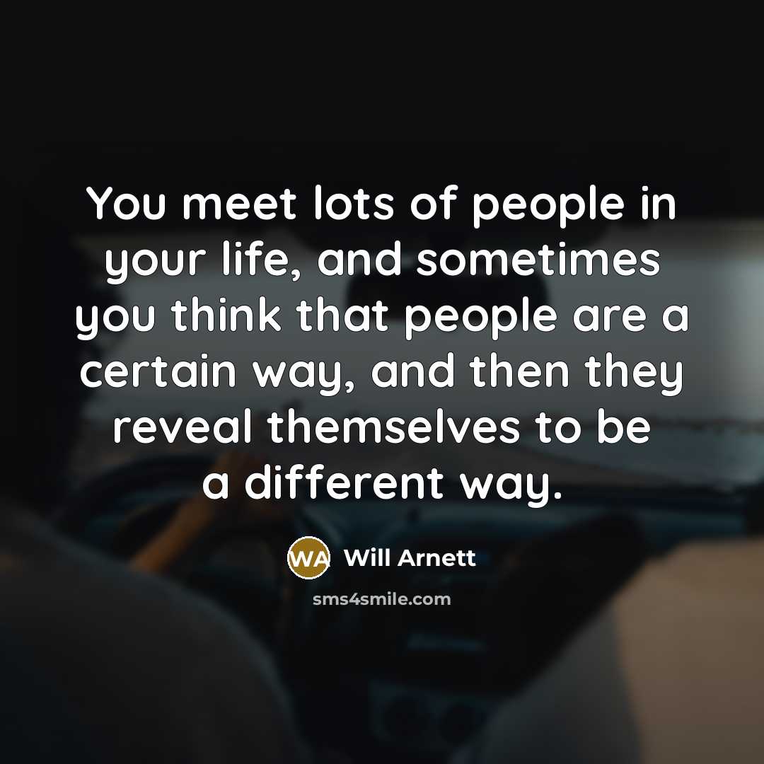 “You meet lots of people in your life, and sometimes you think that people are a certain way, and then they reveal themselves to be a different way.” quote by Will Arnett