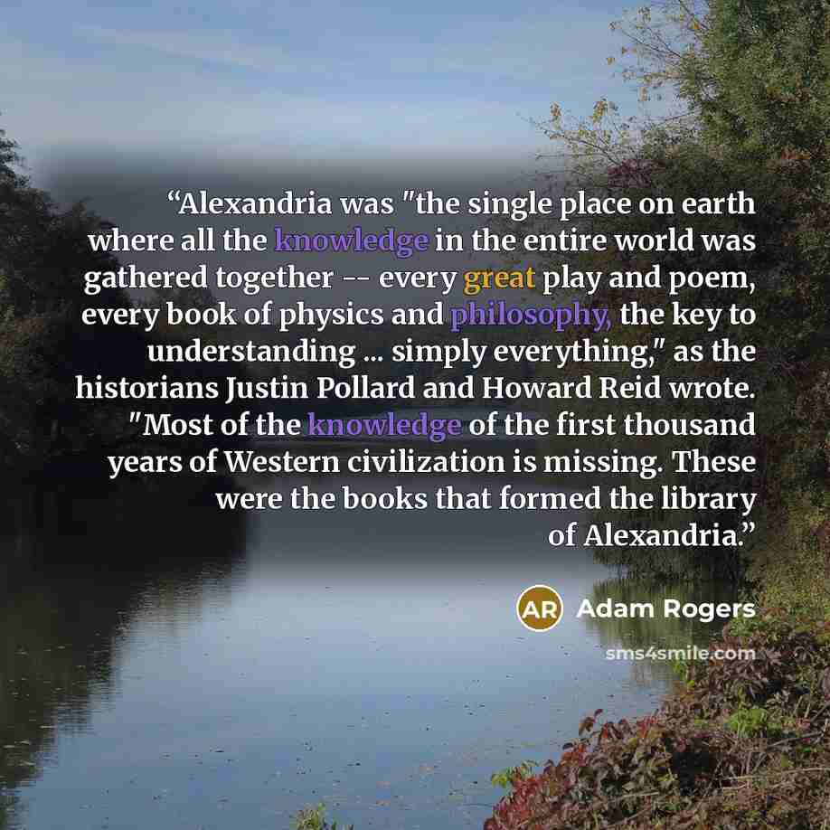 “Alexandria was "the single place on earth where all the knowledge in the entire world was gathered together -- every great play and poem, every book of physics and philosophy, the key to understanding ... simply everything," as the historians Justin Pollard and Howard Reid wrote. "Most of the…” quote by Adam Rogers