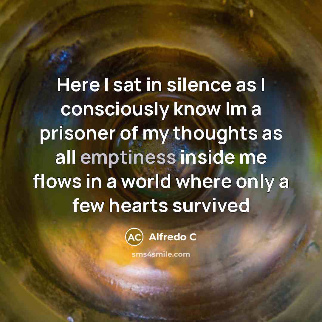 “Here I sat in silence as I consciously know Im a prisoner of my thoughts as all emptiness inside me flows in a world where only a few hearts survived” quote by Alfredo C