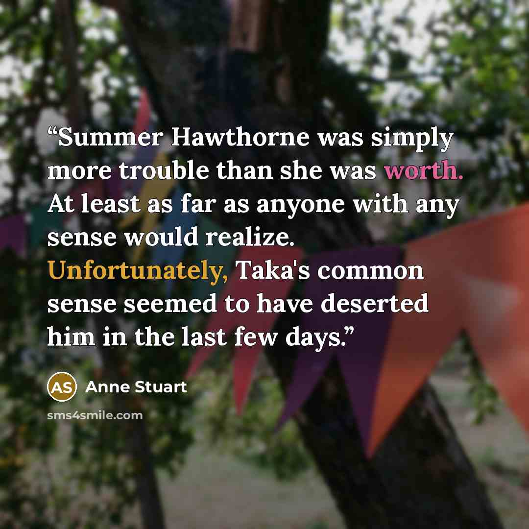 “Summer Hawthorne was simply more trouble than she was worth. At least as far as anyone with any sense would realize. Unfortunately, Taka's common sense seemed to have deserted him in the last few days.” quote by Anne Stuart