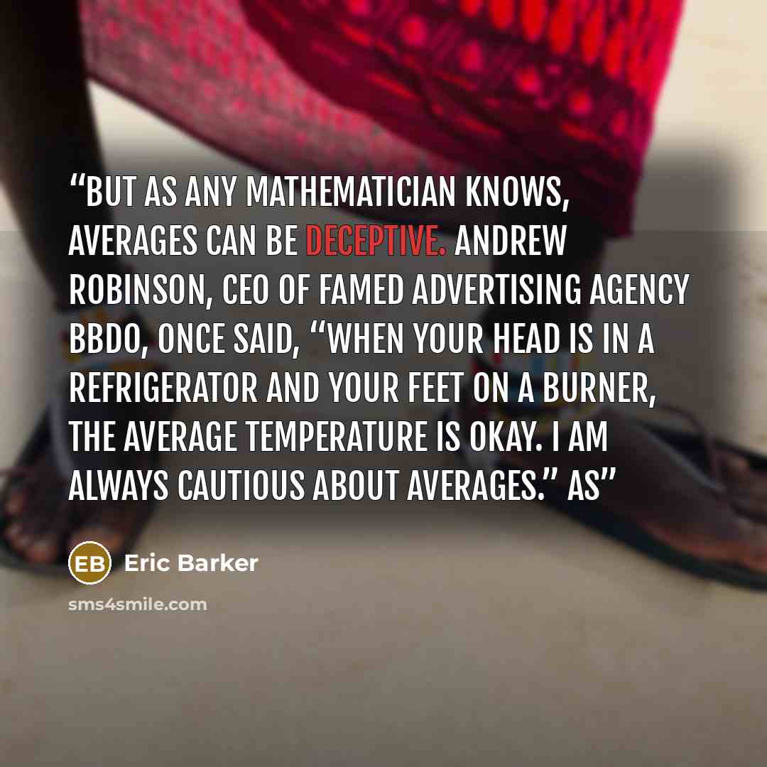 “But as any mathematician knows, averages can be deceptive. Andrew Robinson, CEO of famed advertising agency BBDO, once said, “When your head is in a refrigerator and your feet on a burner, the average temperature is okay. I am always cautious about averages.” As” quote by Eric Barker