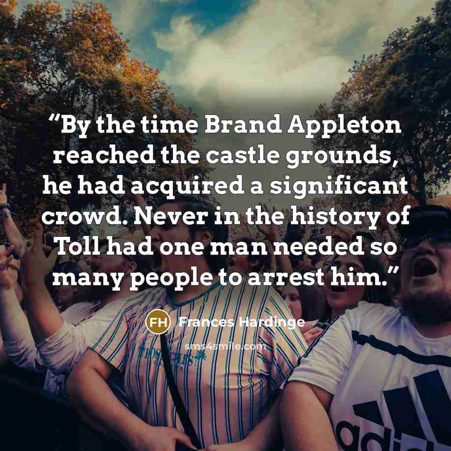 “By the time Brand Appleton reached the castle grounds, he had acquired a significant crowd. Never in the history of Toll had one man needed so many people to arrest him.” quote by Frances Hardinge