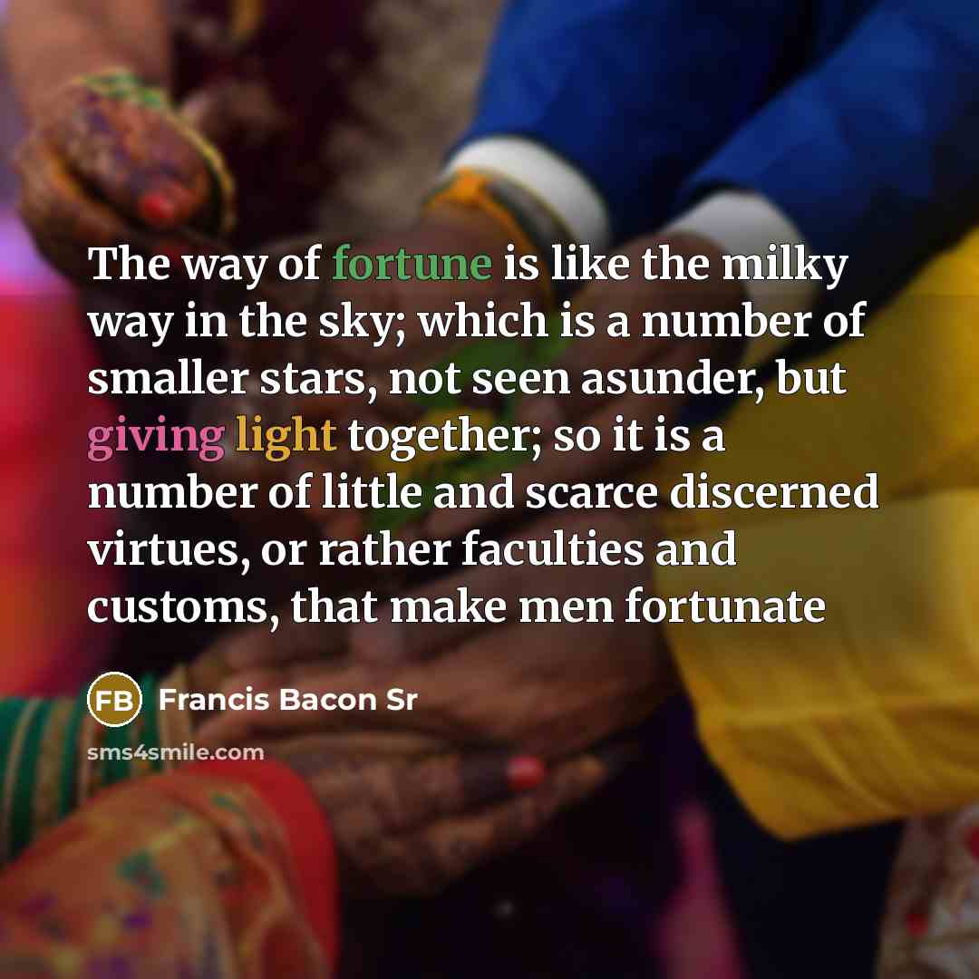 “The way of fortune is like the milky way in the sky; which is a number of smaller stars, not seen asunder, but giving light together; so it is a number of little and scarce discerned virtues, or rather faculties and customs, that make men fortunate” quote by Francis Bacon Sr