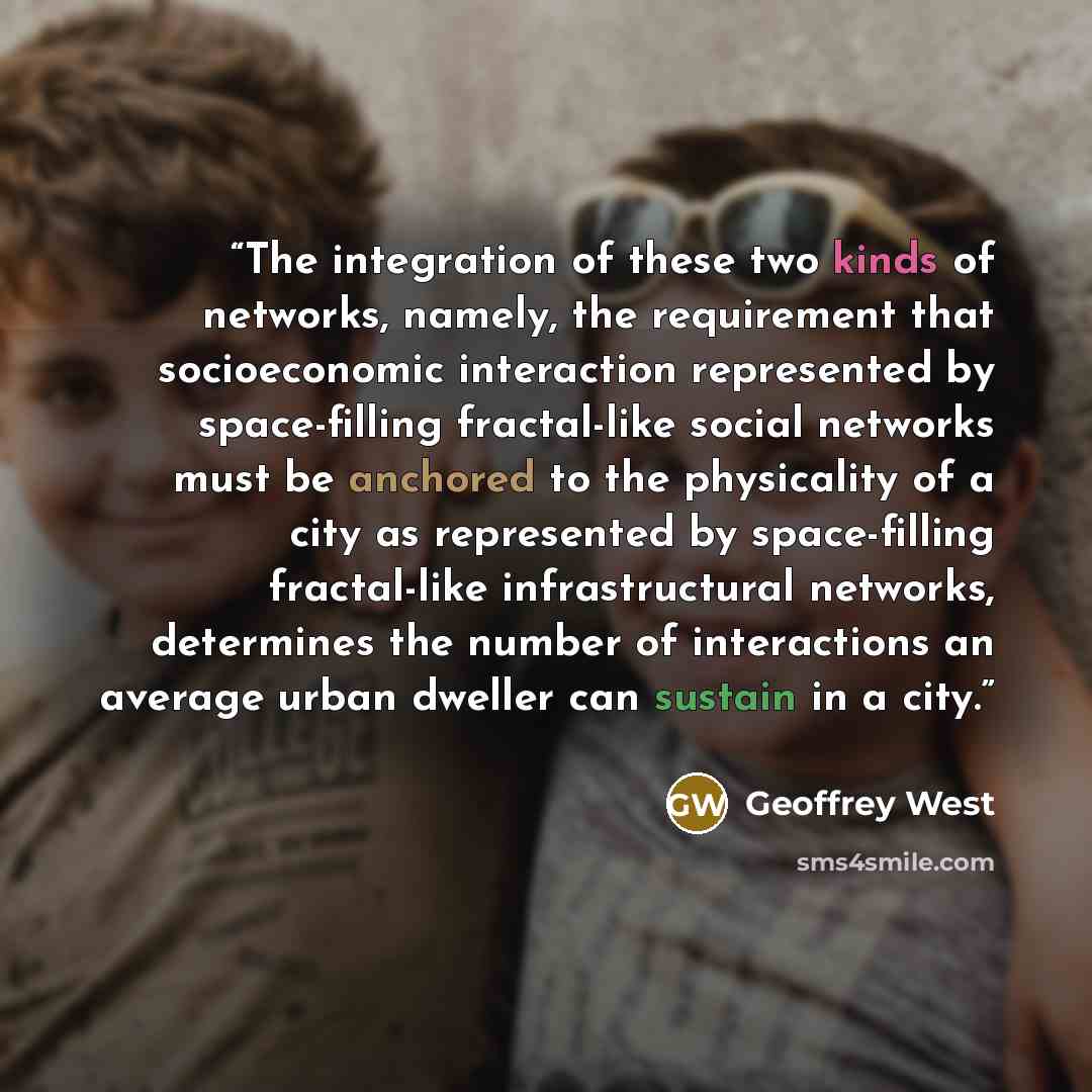 “The integration of these two kinds of networks, namely, the requirement that socioeconomic interaction represented by space-filling fractal-like social networks must be anchored to the physicality of a city as represented by space-filling fractal-like infrastructural networks, determines the…” quote by Geoffrey West