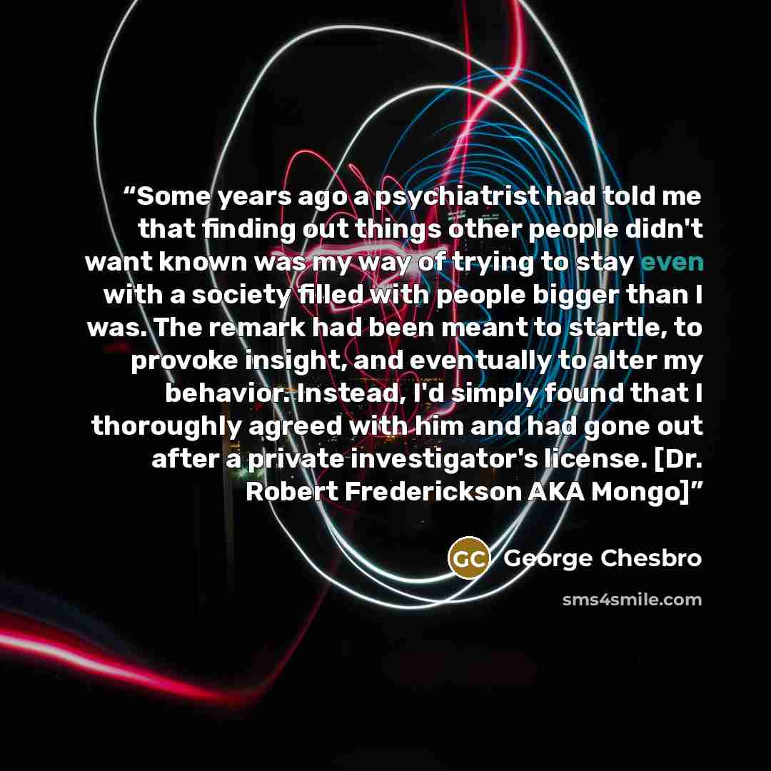 “Some years ago a psychiatrist had told me that finding out things other people didn't want known was my way of trying to stay even with a society filled with people bigger than I was. The remark had been meant to startle, to provoke insight, and eventually to alter my behavior. Instead, I'd simply…” quote by George Chesbro