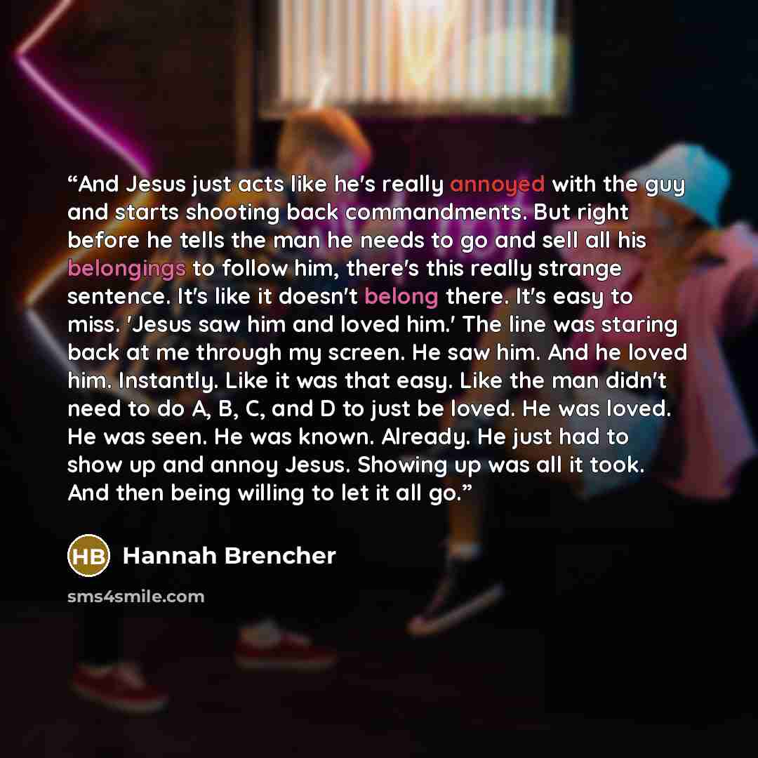 “And Jesus just acts like he's really annoyed with the guy and starts shooting back commandments. But right before he tells the man he needs to go and sell all his belongings to follow him, there's this really strange sentence. It's like it doesn't belong there. It's easy to miss. 'Jesus saw him…” quote by Hannah Brencher
