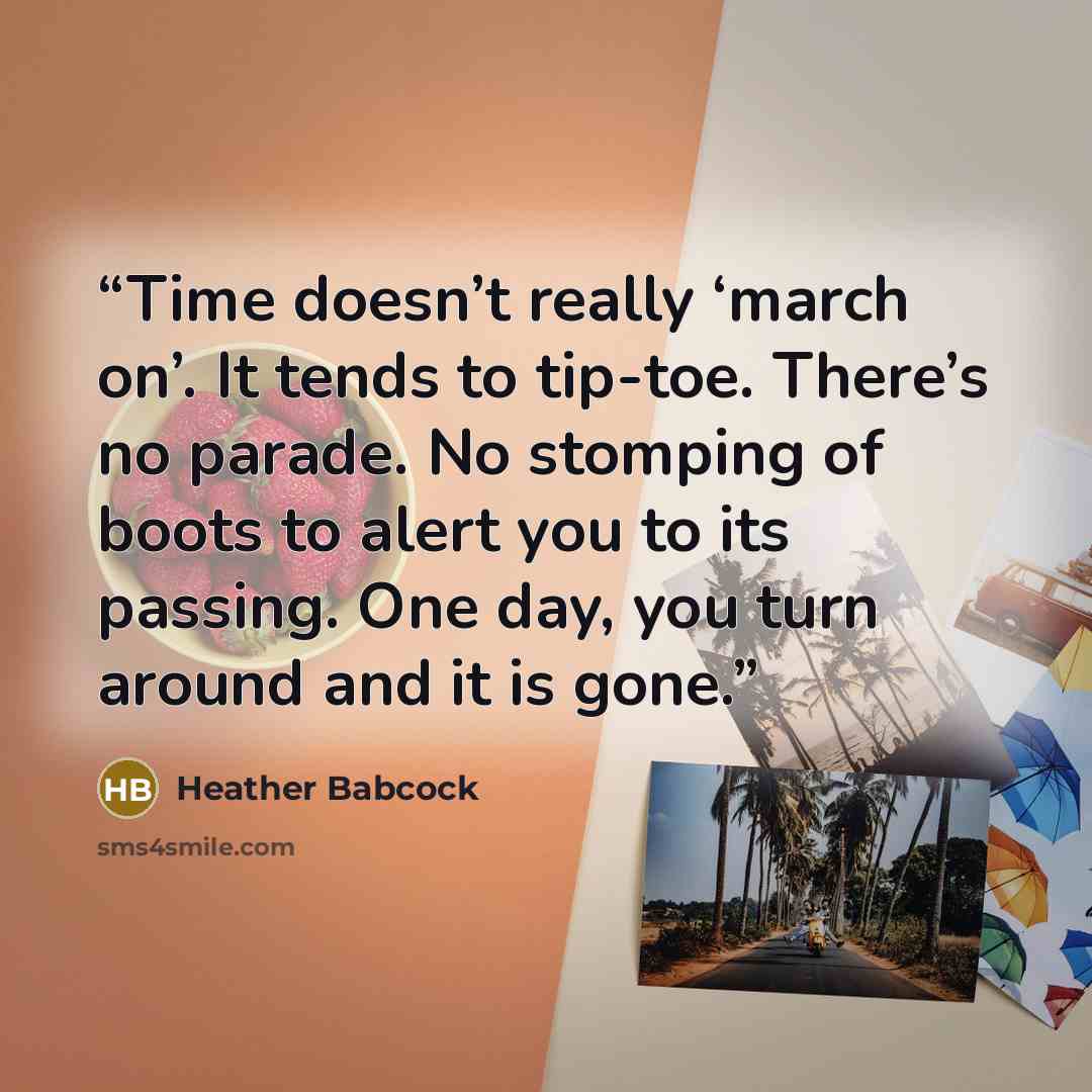 “Time doesn’t really ‘march on’. It tends to tip-toe. There’s no parade. No stomping of boots to alert you to its passing. One day, you turn around and it is gone.” quote by Heather Babcock