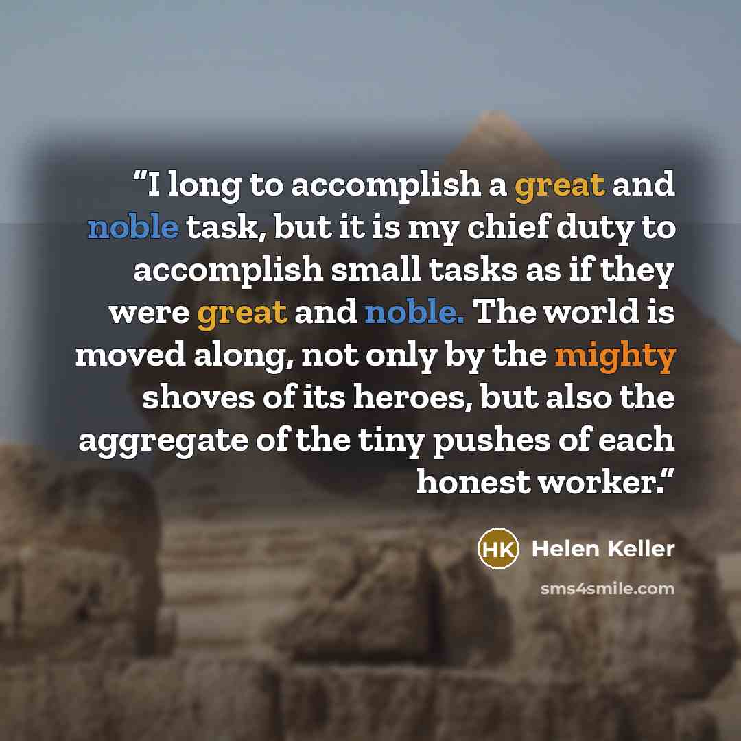 “I long to accomplish a great and noble task, but it is my chief duty to accomplish small tasks as if they were great and noble. The world is moved along, not only by the mighty shoves of its heroes, but also the aggregate of the tiny pushes of each honest worker.” quote by Helen Keller