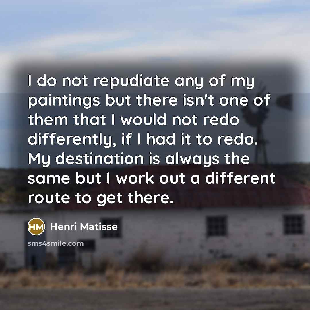 “I do not repudiate any of my paintings but there isn't one of them that I would not redo differently, if I had it to redo. My destination is always the same but I work out a different route to get there.” quote by Henri Matisse