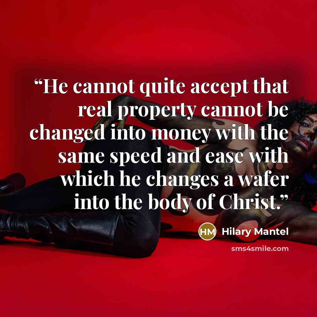 “He cannot quite accept that real property cannot be changed into money with the same speed and ease with which he changes a wafer into the body of Christ.” quote by Hilary Mantel