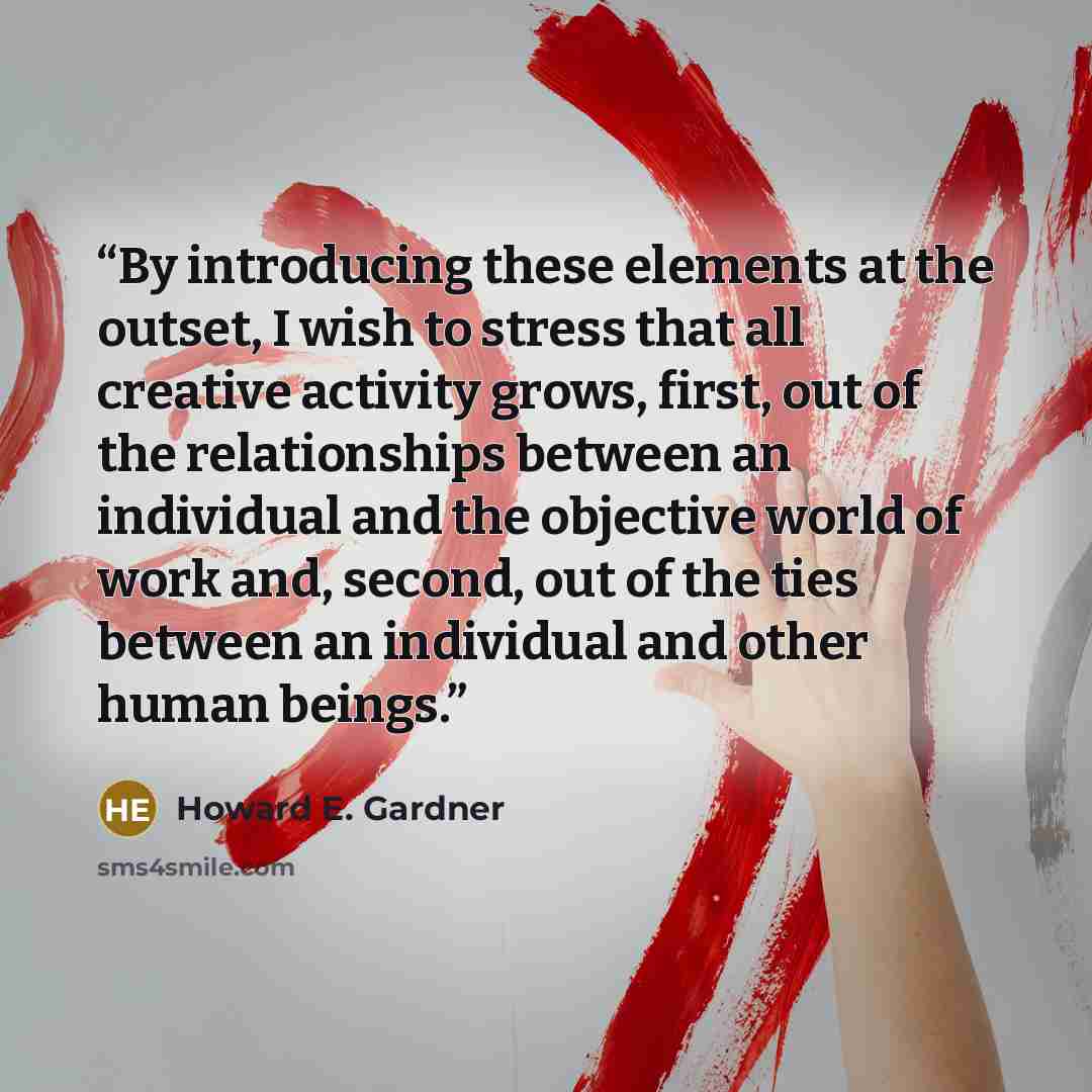 “By introducing these elements at the outset, I wish to stress that all creative activity grows, first, out of the relationships between an individual and the objective world of work and, second, out of the ties between an individual and other human beings.” quote by Howard E. Gardner