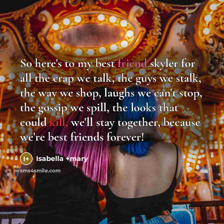“So here's to my best friend skyler for all the crap we talk, the guys we stalk, the way we shop, laughs we can't stop, the gossip we spill, the looks that could kill, we'll stay together, because we're best friends forever!” quote by Isabella +mary