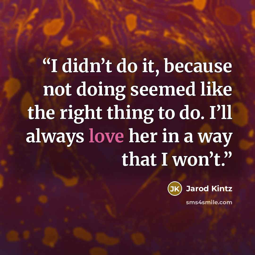“I didn’t do it, because not doing seemed like the right thing to do. I’ll always love her in a way that I won’t.” quote by Jarod Kintz