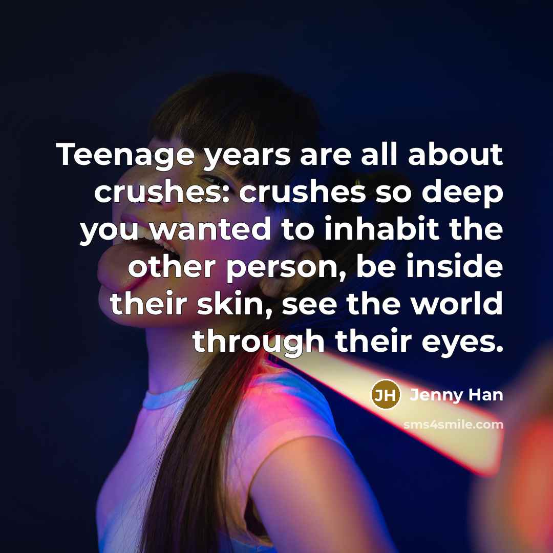 “Teenage years are all about crushes: crushes so deep you wanted to inhabit the other person, be inside their skin, see the world through their eyes.” quote by Jenny Han