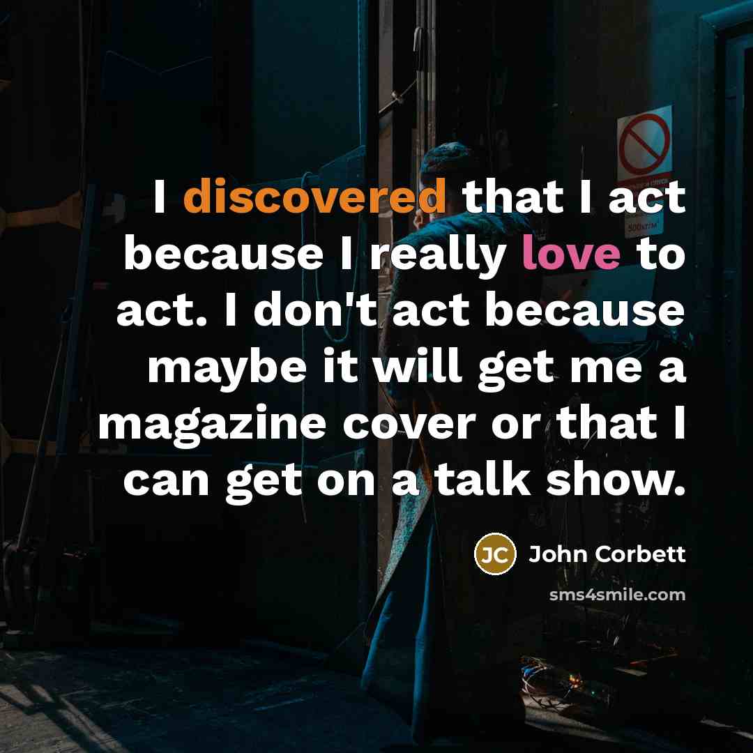 “I discovered that I act because I really love to act. I don't act because maybe it will get me a magazine cover or that I can get on a talk show.” quote by John Corbett