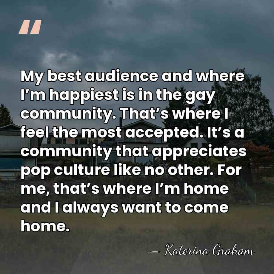 My best audience and where I’m happiest is in the gay community.&hellip; - Katerina Graham
