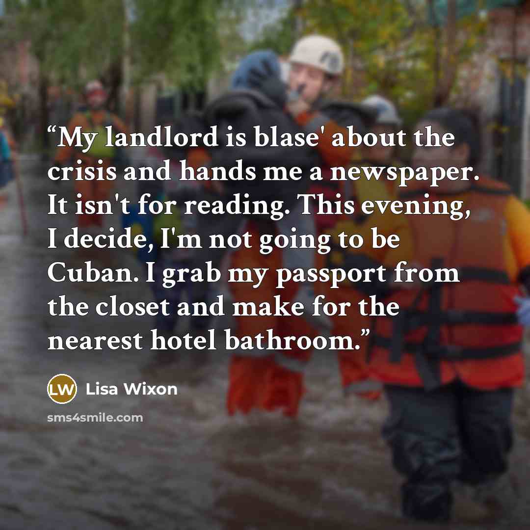 “My landlord is blase' about the crisis and hands me a newspaper. It isn't for reading. This evening, I decide, I'm not going to be Cuban. I grab my passport from the closet and make for the nearest hotel bathroom.” quote by Lisa Wixon
