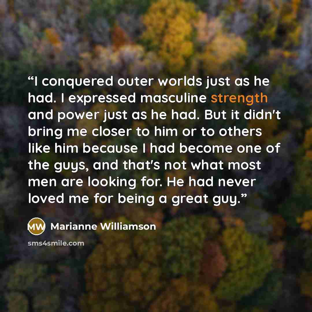 “I conquered outer worlds just as he had. I expressed masculine strength and power just as he had. But it didn't bring me closer to him or to others like him because I had become one of the guys, and that's not what most men are looking for. He had never loved me for being a great guy.” quote by Marianne Williamson