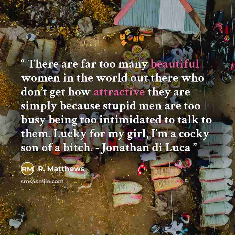 “There are far too many beautiful women in the world out there who don’t get how attractive they are simply because stupid men are too busy being too intimidated to talk to them. Lucky for my girl, I’m a cocky son of a bitch. - Jonathan di Luca” quote by R. Matthews