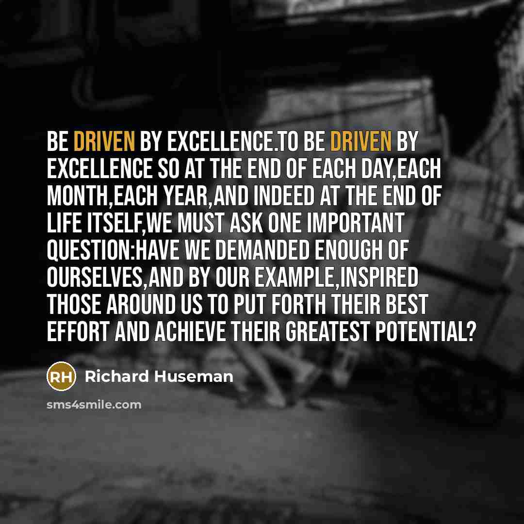 “Be driven by excellence.To be driven by excellence so at the end of each day,each month,each year,and indeed at the end of life itself,we must ask one important question:Have we demanded enough of ourselves,and by our example,inspired those around us to put forth their best effort and achieve…” quote by Richard Huseman