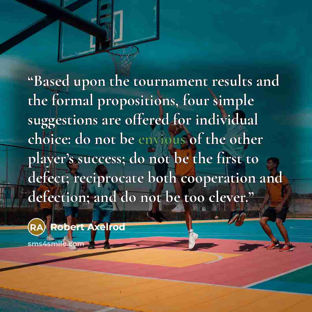 “Based upon the tournament results and the formal propositions, four simple suggestions are offered for individual choice: do not be envious of the other player’s success; do not be the first to defect; reciprocate both cooperation and defection; and do not be too clever.” quote by Robert Axelrod