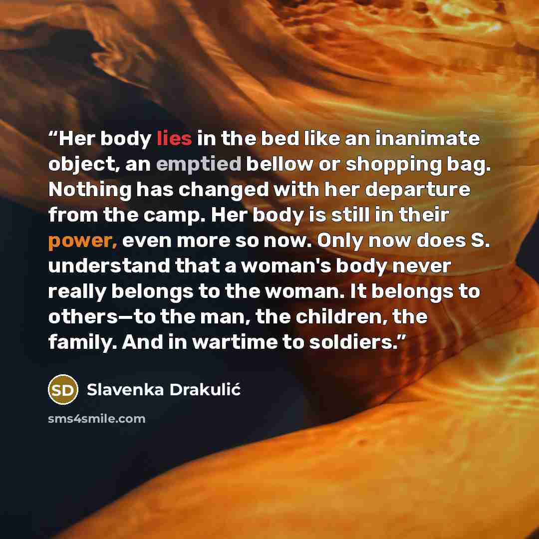 “Her body lies in the bed like an inanimate object, an emptied bellow or shopping bag. Nothing has changed with her departure from the camp. Her body is still in their power, even more so now. Only now does S. understand that a woman's body never really belongs to the woman. It belongs to others—to…” quote by Slavenka Drakulić