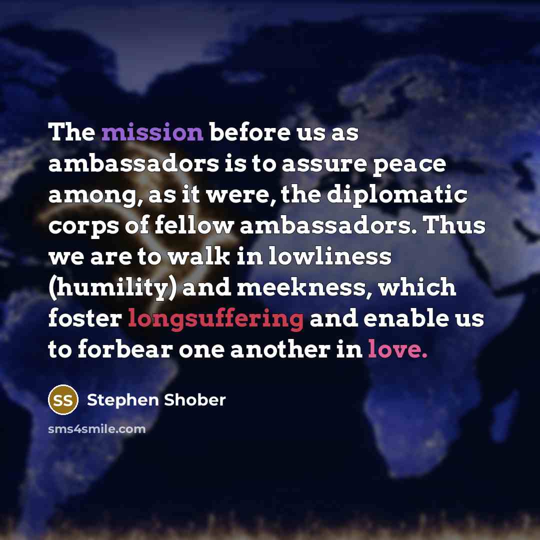 “The mission before us as ambassadors is to assure peace among, as it were, the diplomatic corps of fellow ambassadors. Thus we are to walk in lowliness (humility) and meekness, which foster longsuffering and enable us to forbear one another in love.” quote by Stephen Shober