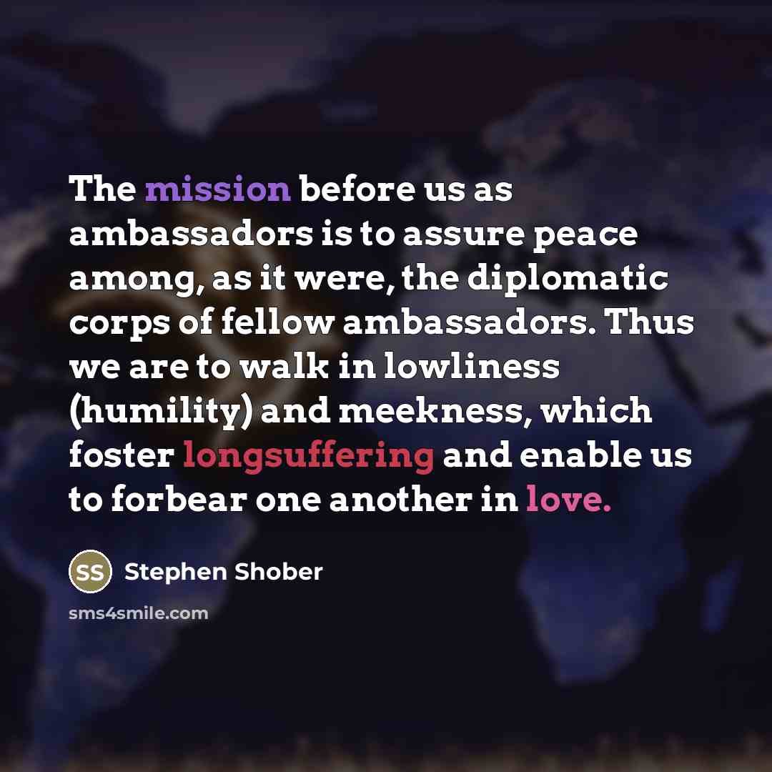 “The mission before us as ambassadors is to assure peace among, as it were, the diplomatic corps of fellow ambassadors. Thus we are to walk in lowliness (humility) and meekness, which foster longsuffering and enable us to forbear one another in love.” quote by Stephen Shober