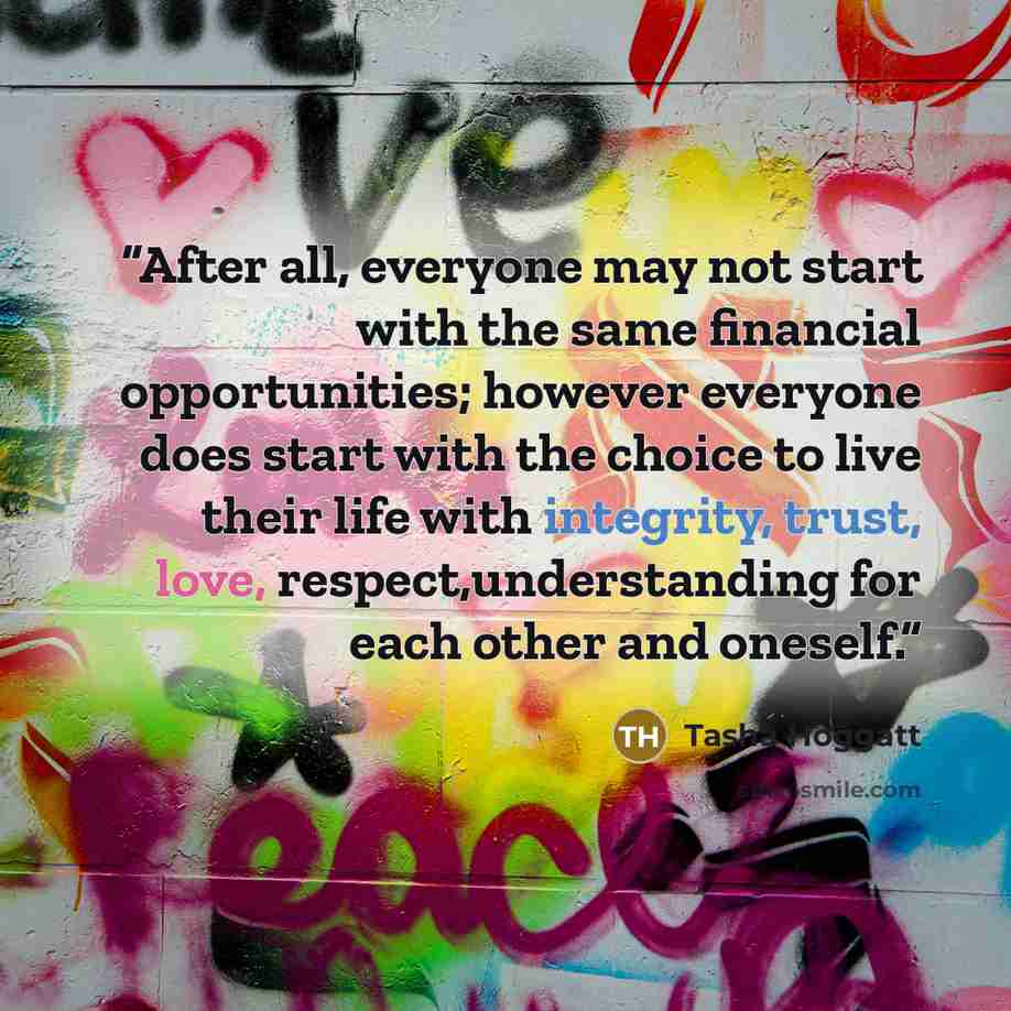 “After all, everyone may not start with the same financial opportunities; however everyone does start with the choice to live their life with integrity, trust, love, respect,understanding for each other and oneself.” quote by Tasha Hoggatt